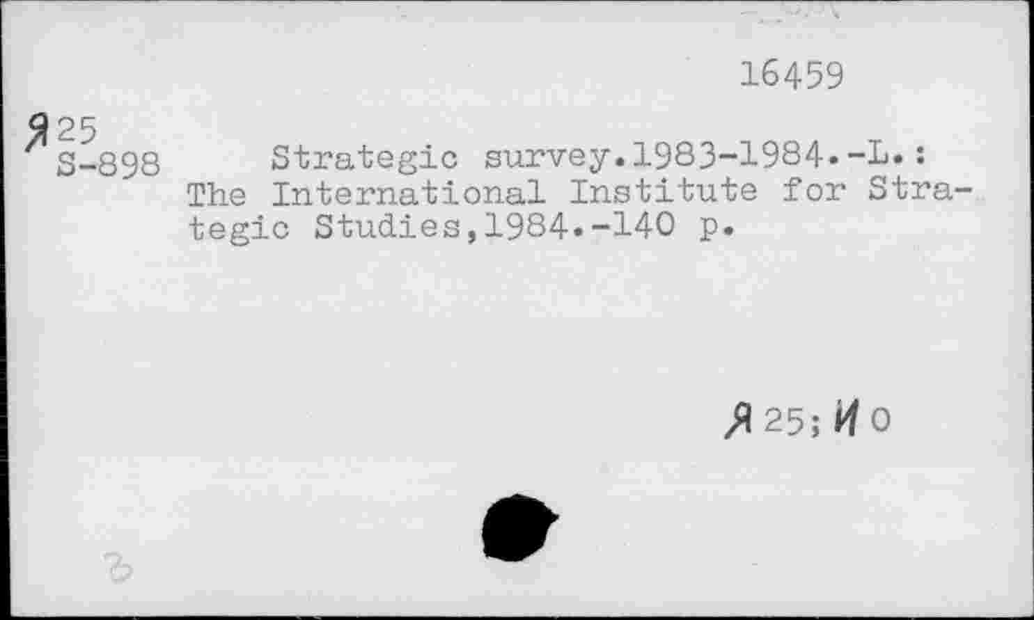 ﻿16459
3-898 Strategic survey.1983-1984»-L.: The International Institute for Strategic Studies,1984»-140 p.
^25; HO